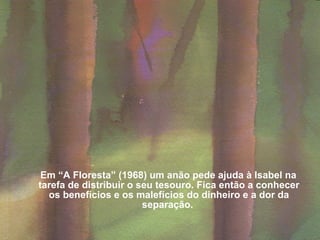 Em “A Floresta” (1968) um anão pede ajuda à Isabel na tarefa de distribuir o seu tesouro. Fica então a conhecer os benefícios e os malefícios do dinheiro e a dor da separação.   
