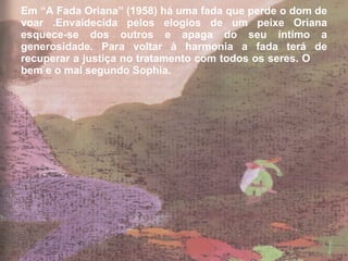 Em “A Fada Oriana” (1958) há uma fada que perde o dom de voar .Envaidecida pelos elogios de um peixe Oriana esquece-se dos outros e apaga do seu íntimo a generosidade. Para voltar à harmonia a fada terá de recuperar a justiça no tratamento com todos os seres. O  bem e o mal segundo Sophia. 