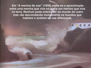 Em “A menina do mar” (1958) conta-se a aproximação entre uma menina que vive no mar e um menino que vive na terra. Nenhum pode sobreviver no mundo do outro mas vão desvendando mutuamente os mundos que habitam e aceitam-se nas diferenças. 