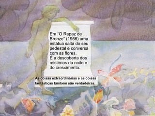 Em “O Rapaz de Bronze” (1966) uma estátua salta do seu pedestal e conversa com as flores.  É a descoberta dos mistérios da noite e do crescimento.  As coisas extraordinárias e as coisas fantásticas também são verdadeiras . 