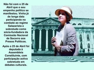 Não foi com o 25 de Abril que o seu empenho político se manifestou. Vinha já de longa data participando no combate ao regime Salazarista e sobretudo como sócia-fundadora da Comissão Nacional de Socorro aos Presos Políticos. Após o 25 de Abril foi deputada à Assembleia Constituinte, com participação activa sobretudo em debates culturais. 