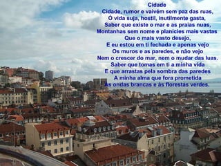 Cidade  Cidade, rumor e vaivém sem paz das ruas, Ó vida suja, hostil, inutilmente gasta,  Saber que existe o mar e as praias nuas, Montanhas sem nome e planícies mais vastas  Que o mais vasto desejo, E eu estou em ti fechada e apenas vejo Os muros e as paredes, e não vejo Nem o crescer do mar, nem o mudar das luas. Saber que tomas em ti a minha vida E que arrastas pela sombra das paredes A minha alma que fora prometida Às ondas brancas e às florestas verdes.  