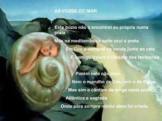 AS VOZES DO MAR Este búzio não o encontrei eu própria numa praia Mas na mediterrânica noite azul e preta Em Cós o comprei na venda junto ao cais E comigo trouxe o ressoar dos temporais Porém nele não oiço Nem o marulho de Cós nem o de Egina Mas sim o cântico da longa vasta praia Atlântica e sagrada Onde para sempre minha alma foi criada. 
