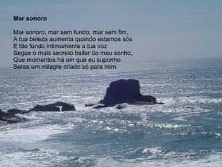 Mar sonoro Mar sonoro, mar sem fundo, mar sem fim, A tua beleza aumenta quando estamos sós E tão fundo intimamente a tua voz Segue o mais secreto bailar do meu sonho, Que momentos há em que eu suponho Seres um milagre criado só para mim. 