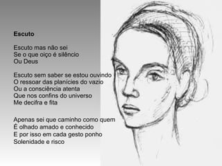 Escuto Escuto mas não sei Se o que oiço é silêncio Ou Deus Escuto sem saber se estou ouvindo O ressoar das planícies do vazio Ou a consciência atenta Que nos confins do universo Me decifra e fita Apenas sei que caminho como quem É olhado amado e conhecido E por isso em cada gesto ponho Solenidade e risco 