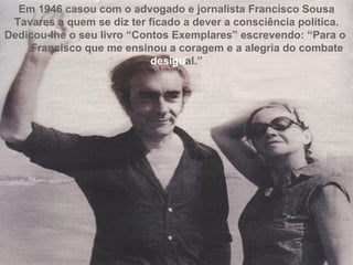 Em 1946 casou com o advogado e jornalista Francisco Sousa Tavares a quem se diz ter ficado a dever a consciência política. Dedicou-lhe o seu livro “Contos Exemplares” escrevendo: “Para o  Francisco que me ensinou a coragem e a alegria do combate  desigu al.” 