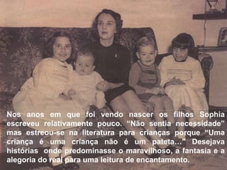 Nos anos em que foi vendo nascer os filhos Sophia escreveu relativamente pouco. “Não sentia necessidade” mas estreou-se na literatura para crianças porque “Uma criança é uma criança não é um pateta…” Desejava histórias  onde predominasse o maravilhoso, a fantasia e a alegoria do real para uma leitura de encantamento. 