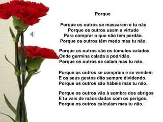 Porque  Porque os outros se mascaram e tu não Porque os outros usam a virtude Para comprar o que não tem perdão. Porque os outros têm medo mas tu não. Porque os outros são os túmulos caiados Onde germina calada a podridão. Porque os outros se calam mas tu não. Porque os outros se compram e se vendem E os seus gestos dão sempre dividendo. Porque os outros são hábeis mas tu não. Porque os outros vão à sombra dos abrigos  E tu vais de mãos dadas com os perigos. Porque os outros calculam mas tu não. 