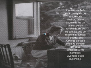 A escrita de Sofia está carregada de sabores, de cheiros, de um ângulo de luz da janela, de um reflexo de sol ou de sombra que de repente atravessa o quarto, dos rumores da casa onde há sempre um deus fantástico … de memórias, vivências e até ausências. 