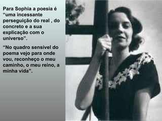 Para Sophia a poesia é “uma incessante perseguição do real , do concreto e a sua explicação com o universo”. “ No quadro sensível do poema vejo para onde vou, reconheço o meu caminho, o meu reino, a minha vida”. 