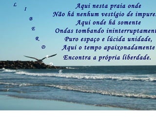 Aqui nesta praia onde Não há nenhum vestígio de impureza, Aqui onde há somente Ondas tombando ininterruptamente, Puro espaço e lúcida unidade, Aqui o tempo apaixonadamente Encontra a própria liberdade.   L I B E R D A D E 