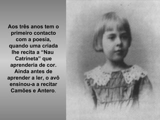 Aos três anos tem o primeiro contacto com a poesia, quando uma criada lhe recita a “Nau  Catrineta” que aprenderia de cor. Ainda antes de aprender a ler, o avô ensinou-a a recitar Camões e Antero . 