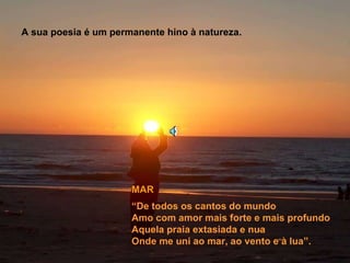 A sua poesia é um permanente hino à natureza. “ De todos os cantos do mundo Amo com amor mais forte e mais profundo Aquela praia extasiada e nua  Onde me uni ao mar, ao vento e à lua”. MAR 