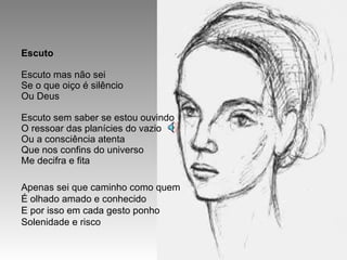 Escuto Escuto mas não sei Se o que oiço é silêncio Ou Deus Escuto sem saber se estou ouvindo O ressoar das planícies do vazio Ou a consciência atenta Que nos confins do universo Me decifra e fita Apenas sei que caminho como quem É olhado amado e conhecido E por isso em cada gesto ponho Solenidade e risco 