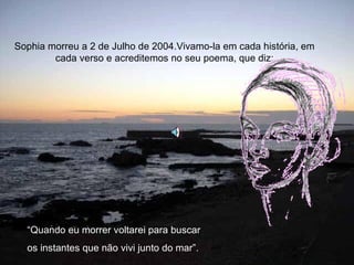 Sophia morreu a 2 de Julho de 2004.Vivamo-la em cada história, em cada verso e acreditemos no seu poema, que diz: “ Quando eu morrer voltarei para buscar  os instantes que não vivi junto do mar”. 