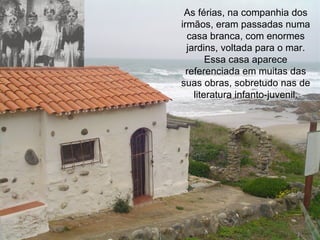 As férias, na companhia dos irmãos, eram passadas numa casa branca, com enormes jardins, voltada para o mar. Essa casa aparece referenciada em muitas das suas obras, sobretudo nas de literatura infanto-juvenil. 