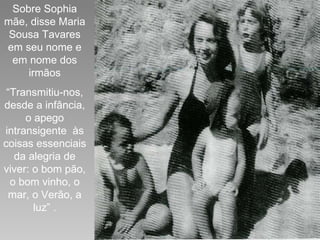 Sobre Sophia mãe, disse Maria Sousa Tavares em seu nome e em nome dos irmãos “ Transmitiu-nos, desde a infância, o apego intransigente  às coisas essenciais da alegria de viver: o bom pão, o bom vinho, o mar, o Verão, a luz” . 