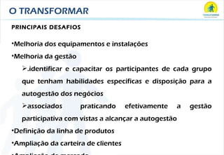 O TRANSFORMAR PRINCIPAIS DESAFIOS Melhoria dos equipamentos e instalações Melhoria da gestão .identificar e capacitar os participantes de cada grupo que tenham habilidades específicas e disposição para a autogestão dos negócios associados  praticando efetivamente a gestão participativa com vistas a alcançar a autogestão Definição da linha de produtos Ampliação da carteira de clientes Ampliação de mercado 
