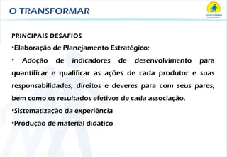 O TRANSFORMAR PRINCIPAIS DESAFIOS Elaboração de Planejamento Estratégico; Adoção de indicadores de desenvolvimento para quantificar e qualificar as ações de cada produtor e suas responsabilidades, direitos e deveres para com seus pares, bem como os resultados efetivos de cada associação.  Sistematização da experiência Produção de material didático  