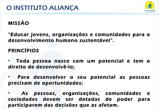 O INSTITUTO ALIANÇA MISSÃO “ Educar jovens, organizações e comunidades para o desenvolvimento humano sustentável”. PRINCÍPIOS Toda pessoa nasce com um potencial e tem o direito de desenvolvê-lo; Para desenvolver o seu potencial as pessoas precisam de oportunidades; As pessoas, organizações, comunidades e sociedades devem ser dotadas de poder para participarem das decisões que as afetam. 