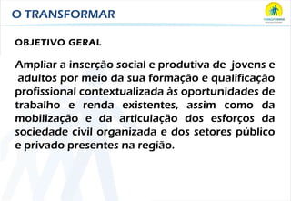 O TRANSFORMAR OBJETIVO GERAL Ampliar a inserção social e produtiva de  jovens e  adultos por meio da sua formação e qualificação profissional contextualizada às oportunidades de trabalho e renda existentes, assim como da mobilização e da articulação dos esforços da sociedade civil organizada e dos setores público e privado presentes na região. 