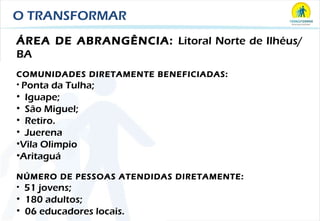 O TRANSFORMAR ÁREA DE ABRANGÊNCIA:  Litoral Norte de Ilhéus/ BA COMUNIDADES DIRETAMENTE BENEFICIADAS: Ponta da Tulha; Iguape; São Miguel;  Retiro. Juerena Vila Olimpio Aritaguá NÚMERO DE PESSOAS ATENDIDAS DIRETAMENTE: 51 jovens; 180 adultos; 06 educadores locais. 