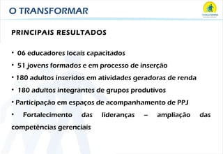 O TRANSFORMAR PRINCIPAIS RESULTADOS 06 educadores locais capacitados 51 jovens formados e em processo de inserção 180 adultos inseridos em atividades geradoras de renda 180 adultos integrantes de grupos produtivos  Participação em espaços de acompanhamento de PPJ Fortalecimento das lideranças – ampliação das competências gerenciais 