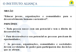 O INSTITUTO ALIANÇA MISSÃO “ Educar jovens, organizações e comunidades para o desenvolvimento humano sustentável”. PRINCÍPIOS Toda pessoa nasce com um potencial e tem o direito de desenvolvê-lo; Para desenvolver o seu potencial as pessoas precisam de oportunidades; As pessoas, organizações, comunidades e sociedades devem ser dotadas de poder para participarem das decisões que as afetam. 