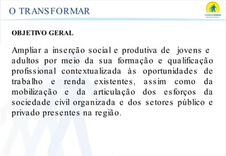O TRANSFORMAR OBJETIVO GERAL Ampliar a inserção social e produtiva de  jovens e  adultos por meio da sua formação e qualificação profissional contextualizada às oportunidades de trabalho e renda existentes, assim como da mobilização e da articulação dos esforços da sociedade civil organizada e dos setores público e privado presentes na região. 