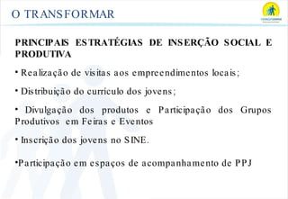 O TRANSFORMAR PRINCIPAIS ESTRATÉGIAS DE INSERÇÃO SOCIAL E PRODUTIVA Realização de visitas aos empreendimentos locais; Distribuição do currículo dos jovens; Divulgação dos produtos e Participação dos Grupos Produtivos  em Feiras e Eventos Inscrição dos jovens no SINE. Participação em espaços de acompanhamento de PPJ 