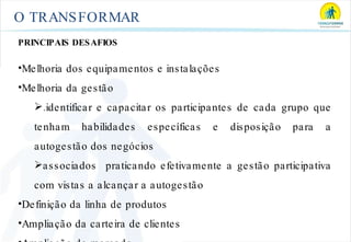 O TRANSFORMAR PRINCIPAIS DESAFIOS Melhoria dos equipamentos e instalações Melhoria da gestão .identificar e capacitar os participantes de cada grupo que tenham habilidades específicas e disposição para a autogestão dos negócios associados  praticando efetivamente a gestão participativa com vistas a alcançar a autogestão Definição da linha de produtos Ampliação da carteira de clientes Ampliação de mercado 