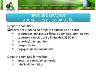 Despacho com DSE: Poderá ser utilizada no despacho aduaneiro de bens: exportados por pessoa física ou jurídica, com ou sem cobertura cambial, até o limite de US$ 50 mil. exportação temporária reexportação bagagem desacompanhada Despacho com DSE formulário: amostras sem valor comercial missão diplomática TIPOS DE DESPACHOS  ADUANEIROS DE EXPORTAÇÃO 