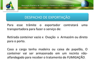 Para esse trâmite o exportador contratará uma transportadora para fazer o serviço de: Retirada conteiner vazio x  Ovação  x  Armazém ou direto para o porto. Caso a carga tenha madeira ou caixa de papelão,  O conteiner vai ser armazenado em um recinto não-alfandegado  para receber o tratamento de  FUMIGAÇÃO. DESPACHO DE EXPORTAÇÃO 