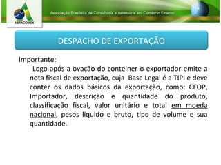 Importante:  Logo após a ovação do conteiner o exportador emite a nota fiscal de exportação, cuja  Base Legal é a TIPI e deve conter os  dados básicos da exportação, como: CFOP, Importador, descrição e quantidade do produto, classificação fiscal, valor unitário e total  em moeda nacional , pesos liquido e bruto, tipo de volume e sua quantidade. DESPACHO DE EXPORTAÇÃO 