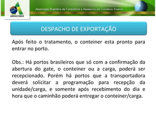 Após feito o tratamento, o conteiner esta pronto para entrar no porto. Obs.: Há portos brasileiros que só com a confirmação da abertura do gate, o conteiner ou a carga, poderá ser recepcionado. Porém há portos que a transportadora deverá solicitar a programação para recepção da unidade/carga, e somente após recebimento do dia e hora que o caminhão poderá entregar o conteiner/carga. DESPACHO DE EXPORTAÇÃO 