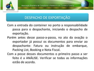 Com a entrada do conteiner no porto a responsabilidade passa para o despachante, iniciando o despacho de exportação. Porém antes desse passo-a-passo, no ato da ovação o exportador já possui os documentos para enviar ao despachante: Fatura ou instrução de embarque, Packing List, Booking e Nota Fiscal. Com a posse desses documentos o primeiro passo a ser feito é a ANÁLISE. Verificar se todas as informações estão de acordo. DESPACHO DE EXPORTAÇÃO 