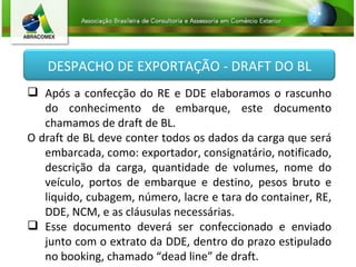Após a confecção do RE e DDE elaboramos o rascunho do conhecimento de embarque, este documento chamamos de draft de BL. O draft de BL deve conter todos os dados da carga que será embarcada, como: exportador, consignatário, notificado, descrição da carga, quantidade de volumes, nome do veículo, portos de embarque e destino, pesos bruto e liquido, cubagem, número, lacre e tara do container, RE, DDE, NCM, e as cláusulas necessárias. Esse documento deverá ser confeccionado e enviado junto com o extrato da DDE, dentro do prazo estipulado no booking, chamado “dead line” de draft. DESPACHO DE EXPORTAÇÃO - DRAFT DO BL 