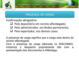 Confirmação obrigatória: Pelo depositário em recinto alfandegado; Pelo administrador, em Redex permanente; Pelo exportador, nos demais casos. A presença de carga significa que a carga esta dentro do recinto alfandegado. Com a presença de carga efetivada no SISCOMEX, iniciamos o despacho propriamente dito com a apresentação dos documentos à Alfândega. PRESENÇA DE CARGA 