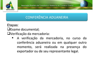 Etapas: Exame documental; Verificação da mercadoria:  A verificação da mercadoria, no curso da conferência aduaneira ou em qualquer outro momento, será realizada na presença do exportador ou de seu representante legal. CONFERÊNCIA ADUANEIRA 