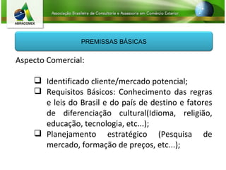 Aspecto Comercial: Identificado cliente/mercado potencial; Requisitos Básicos: Conhecimento das regras e leis do Brasil e do país de destino e fatores de diferenciação cultural(Idioma, religião, educação, tecnologia, etc...); Planejamento estratégico (Pesquisa de mercado, formação de preços, etc...); PREMISSAS BÁSICAS 