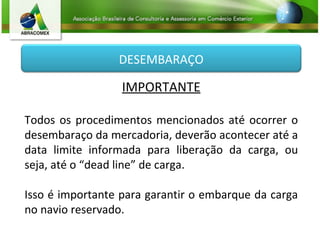 IMPORTANTE Todos os procedimentos mencionados até ocorrer o desembaraço da mercadoria, deverão acontecer até a data limite informada para liberação da carga, ou seja, até o “dead line” de carga. Isso é importante para garantir o embarque da carga no navio reservado. DESEMBARAÇO 