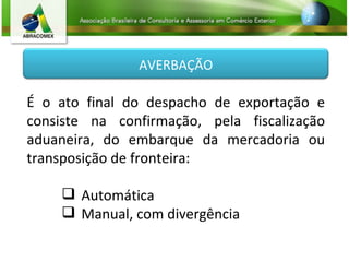É o ato final do despacho de exportação e consiste na confirmação, pela fiscalização aduaneira, do embarque da mercadoria ou transposição de fronteira: Automática Manual, com divergência AVERBAÇÃO 