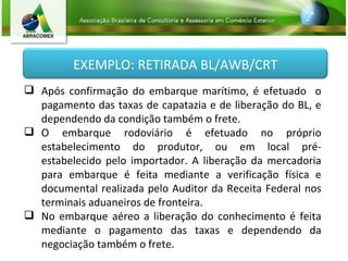 Após confirmação do embarque marítimo, é efetuado  o pagamento das taxas de capatazia e de liberação do BL, e dependendo da condição também o frete. O embarque rodoviário é efetuado no próprio estabelecimento do produtor, ou em local pré-estabelecido pelo importador. A liberação da mercadoria para embarque é feita mediante a verificação física e documental realizada pelo Auditor da Receita Federal nos terminais aduaneiros de fronteira. No embarque aéreo a liberação do conhecimento é feita mediante o pagamento das taxas e dependendo da negociação também o frete. EXEMPLO: RETIRADA BL/AWB/CRT 