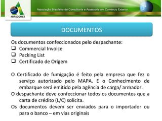 Os documentos confeccionados pelo despachante: Commercial Invoice Packing List Certificado de Origem O Certificado de fumigação é feito pela empresa que fez o serviço autorizado pelo MAPA. E o Conhecimento de embarque será emitido pela agência de carga/ armador. O despachante deve confeccionar todos os documentos que a carta de crédito (L/C) solicita. Os documentos devem ser enviados para o importador ou para o banco – em vias originais DOCUMENTOS 