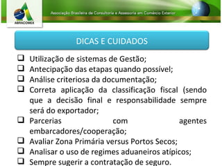 Utilização de sistemas de Gestão; Antecipação das etapas quando possível; Análise criteriosa da documentação; Correta aplicação da classificação fiscal (sendo que a decisão final e responsabilidade sempre será do exportador; Parcerias com agentes embarcadores/cooperação; Avaliar Zona Primária versus Portos Secos; Analisar o uso de regimes aduaneiros atípicos; Sempre sugerir a contratação de seguro. DICAS E CUIDADOS 