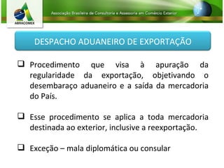 Procedimento que visa à apuração da regularidade da exportação, objetivando o desembaraço aduaneiro e a saída da mercadoria do País. Esse procedimento se aplica a toda mercadoria destinada ao exterior, inclusive a reexportação. Exceção – mala diplomática ou consular DESPACHO ADUANEIRO DE EXPORTAÇÃO 