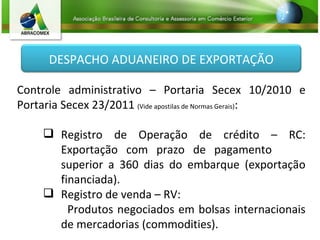 Controle administrativo – Portaria Secex 10/2010 e Portaria Secex 23/2011  (Vide apostilas de Normas Gerais) : Registro de Operação de crédito – RC: Exportação com prazo de pagamento  superior a 360 dias do embarque (exportação financiada). Registro de venda – RV: Produtos negociados em bolsas internacionais de mercadorias (commodities). DESPACHO ADUANEIRO DE EXPORTAÇÃO 