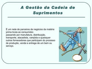 A Gestão da Cadeia de Suprimentos É um rede de parceiros de negócios da matéria prima bruta ao consumidor,  passando por manufatura, distribuição, transporte, atacadista, varejista e quaisquer outros fornecedores que participam do processo de produção, venda e entrega de um bem ou serviço. 