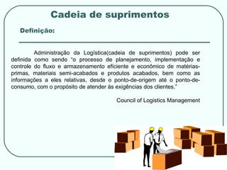 Cadeia de suprimentos Definição: Administração da Logística(cadeia de suprimentos) pode ser definida como sendo “o processo de planejamento, implementação e controle do fluxo e armazenamento eficiente e econômico de matérias-primas, materiais semi-acabados e produtos acabados, bem como as informações a eles relativas, desde o ponto-de-origem até o ponto-de-consumo, com o propósito de atender às exigências dos clientes.”  Council of Logistics Management 