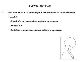 DESVIOS POSTURAIS LORDOSE CERVICAL = Acentuação da concavidade da coluna cervical. 		CAUSA: 	 		- Hipertrofia da musculatura posterior do pescoço 	 		CORREÇÃO: 		- Fortalecimento da musculatura anterior do pescoço 